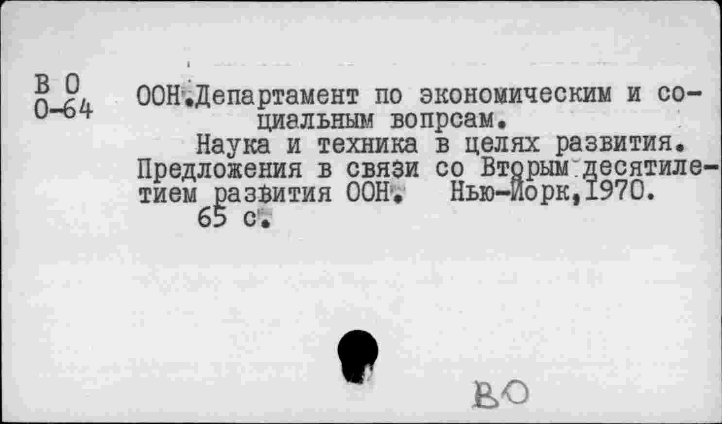 ﻿₽ ООН.Департамент по экономическим и со-и“°4’	циальным вопрсам.
Наука и техника в целях развития. Предложения в связи со Вторым:десятиле тием развития ООН. Нью-Йорк,1970.
65 с.